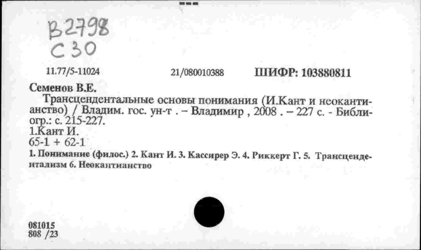 ﻿11.77/5-11024	21/080010388 ШИФР: 103880811
Семенов В.Е.
Трансцендентальные основы понимания (И.Кант и неокантианство) / Владим. гос. ун-т . - Владимир , 2008 . - 227 с. - Библи-огр.: с. 215-227.
1.Кант И.
65-1 + 62-1
1. Понимание (филос.) 2. Кант И. 3. Кассирер Э. 4. Риккерт Г. 5. Трансцендентализм 6. Неокантианство
081015
808 /23